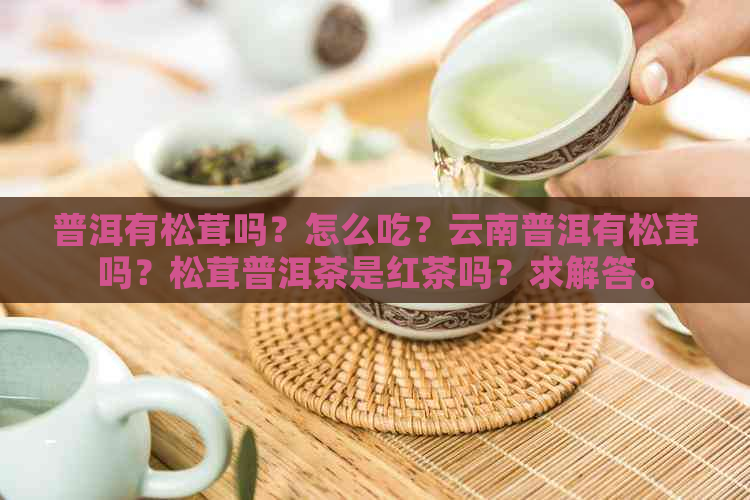 普洱有松茸吗？怎么吃？云南普洱有松茸吗？松茸普洱茶是红茶吗？求解答。