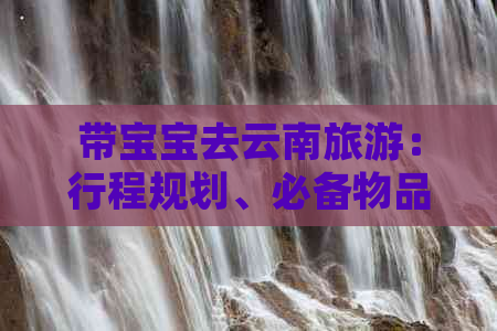 带宝宝去云南旅游：行程规划、必备物品、美食推荐及注意事项全解析