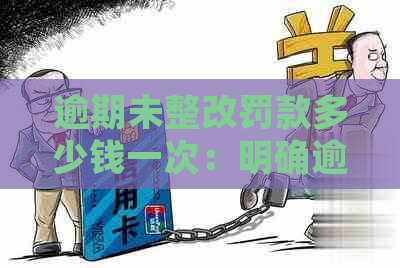 逾期未整改罚款多少钱一次：明确逾期处罚标准及措