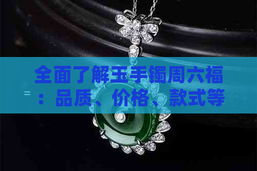 全面了解玉手镯周六福：品质、价格、款式等一应俱全——如何购买与评价