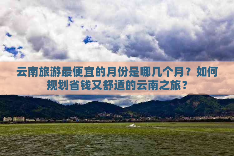 云南旅游更便宜的月份是哪几个月？如何规划省钱又舒适的云南之旅？