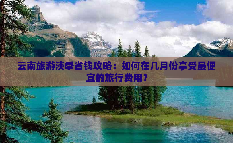 云南旅游淡季省钱攻略：如何在几月份享受更便宜的旅行费用？