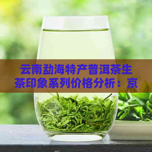 云南勐海特产普洱茶生茶印象系列价格分析：京东批发价是多少？