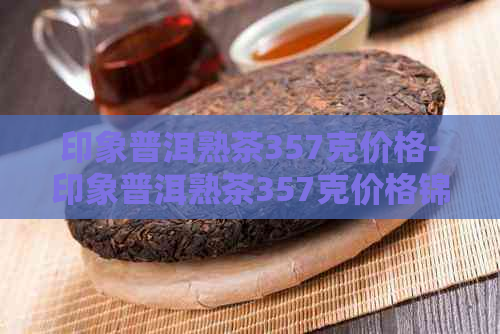 印象普洱熟茶357克价格-印象普洱熟茶357克价格锦江木饼