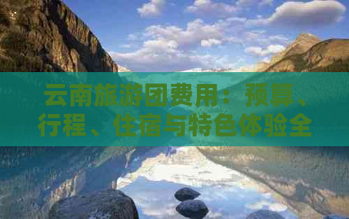 云南旅游团费用：预算、行程、住宿与特色体验全方位解析