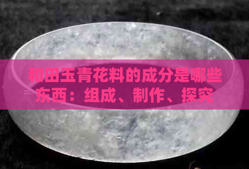 和田玉青花料的成分是哪些东西：组成、制作、探究