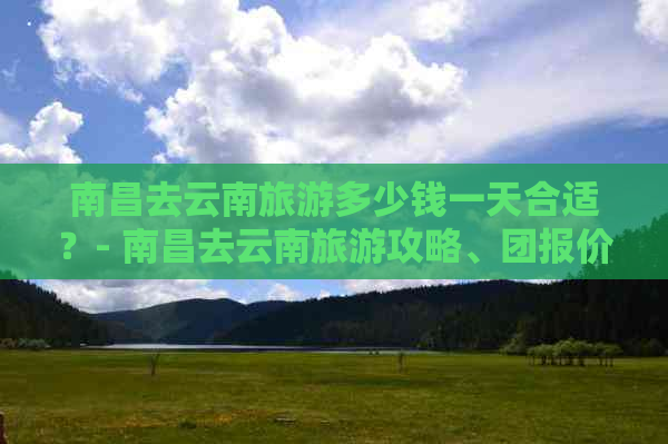 南昌去云南旅游多少钱一天合适？- 南昌去云南旅游攻略、团报价及报团