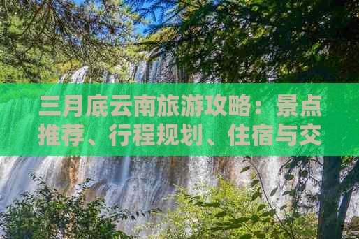 三月底云南旅游攻略：景点推荐、行程规划、住宿与交通全解析