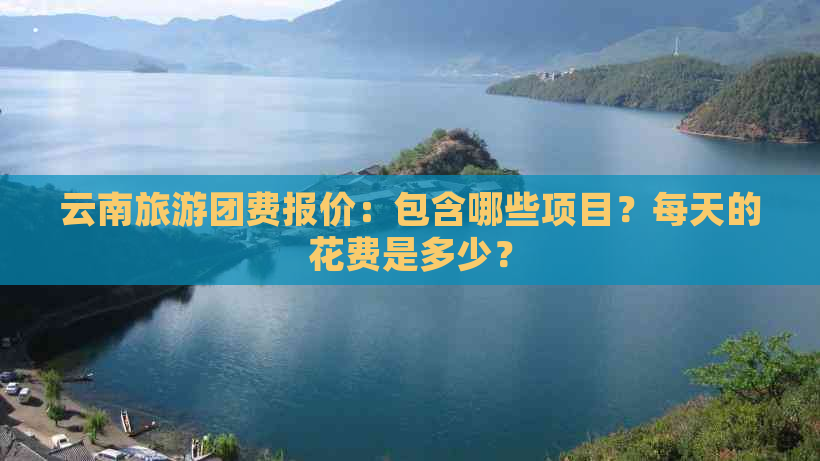 云南旅游团费报价：包含哪些项目？每天的花费是多少？