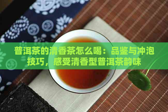 普洱茶的清香茶怎么喝：品鉴与冲泡技巧，感受清香型普洱茶韵味