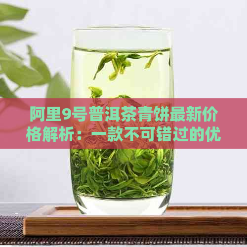 阿里9号普洱茶青饼最新价格解析：一款不可错过的优质茶叶