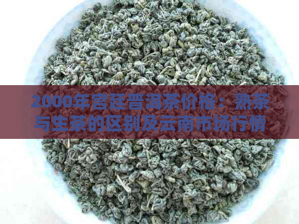 2000年宫廷普洱茶价格：熟茶与生茶的区别及云南市场行情