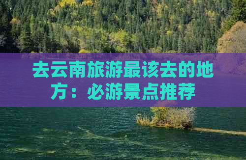 去云南旅游最该去的地方：必游景点推荐