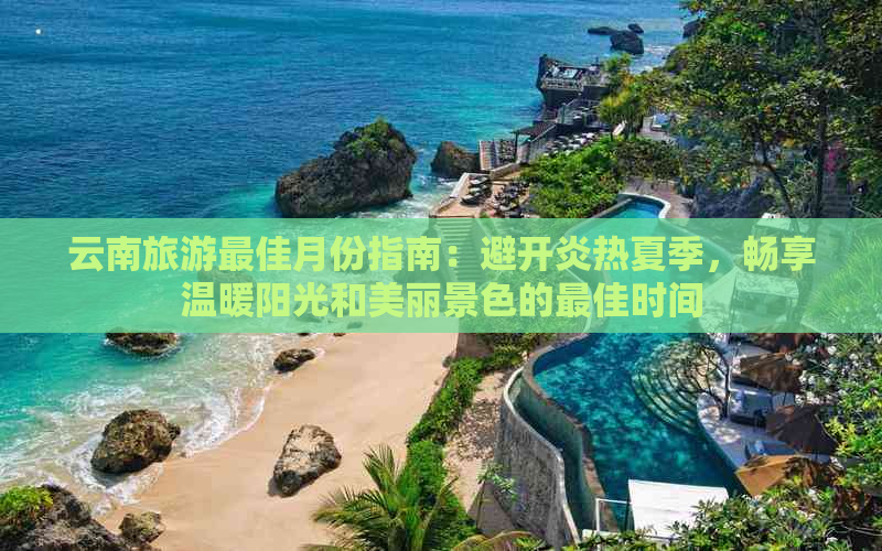 云南旅游更佳月份指南：避开炎热夏季，畅享温暖阳光和美丽景色的更佳时间