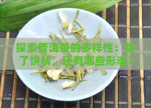 探索普洱茶的多样性：除了饼状，还有哪些形态？