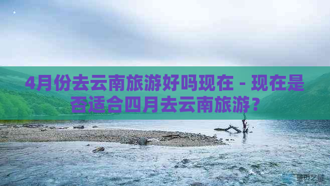 4月份去云南旅游好吗现在 - 现在是否适合四月去云南旅游？