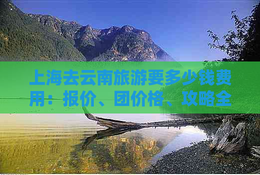 上海去云南旅游要多少钱费用：报价、团价格、攻略全解析