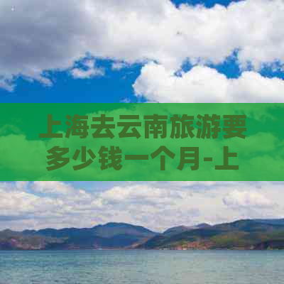 上海去云南旅游要多少钱一个月-上海去云南旅游要多少钱一个月呢