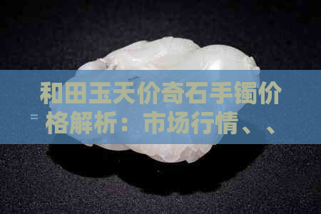 和田玉天价奇石手镯价格解析：市场行情、、品质等多方面因素影响售价