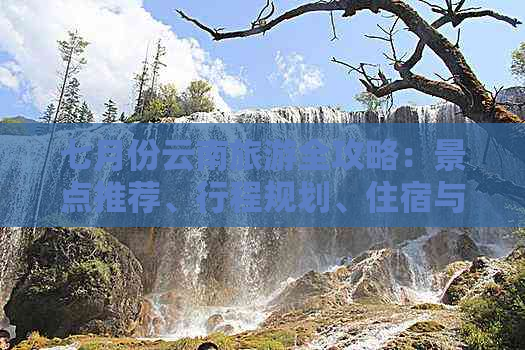 七月份云南旅游全攻略：景点推荐、行程规划、住宿与交通实用信息一应俱全