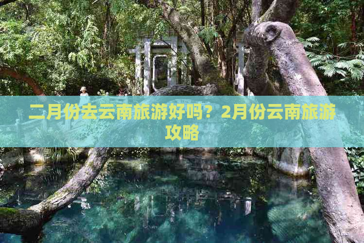 二月份去云南旅游好吗？2月份云南旅游攻略