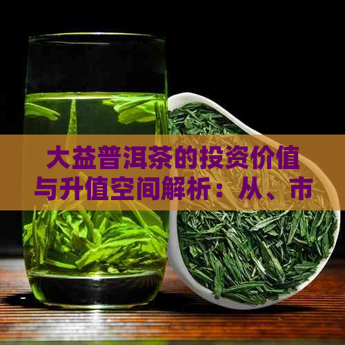 大益普洱茶的投资价值与升值空间解析：从、市场和收藏角度全面了解