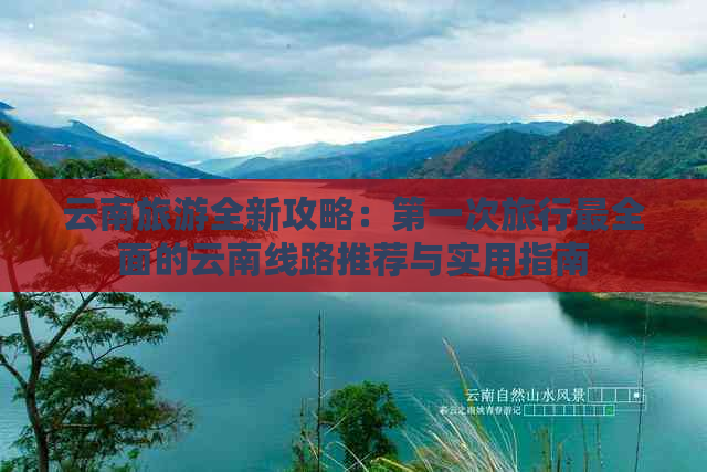 云南旅游全新攻略：之一次旅行最全面的云南线路推荐与实用指南