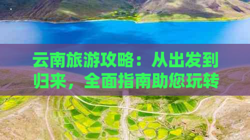 云南旅游攻略：从出发到归来，全面指南助您玩转云南