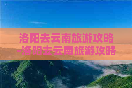 洛阳去云南旅游攻略-洛阳去云南旅游攻略路线