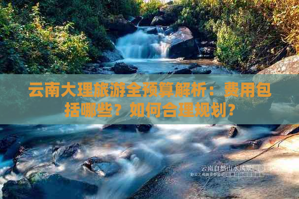 云南大理旅游全预算解析：费用包括哪些？如何合理规划？