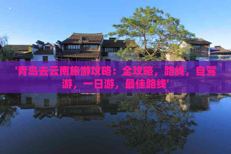 '青岛去云南旅游攻略：全攻略，路线，自驾游，一日游，更佳路线'