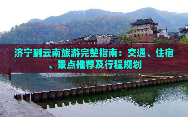 济宁到云南旅游完整指南：交通、住宿、景点推荐及行程规划