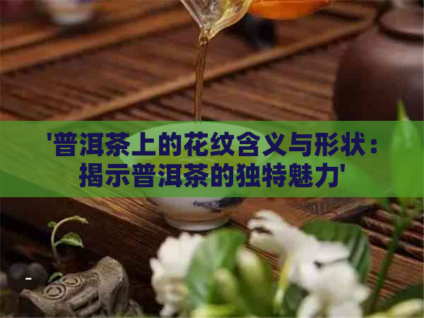 '普洱茶上的花纹含义与形状：揭示普洱茶的独特魅力'