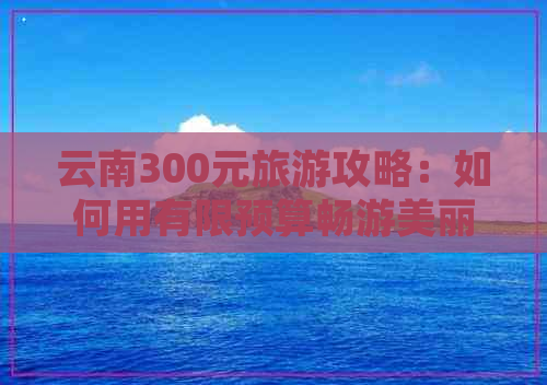 云南300元旅游攻略：如何用有限预算畅游美丽风光？