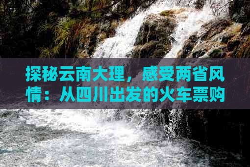 探秘云南大理，感受两省风情：从四川出发的火车票购买与旅游攻略