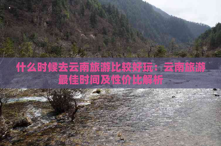 什么时候去云南旅游比较好玩：云南旅游更佳时间及性价比解析