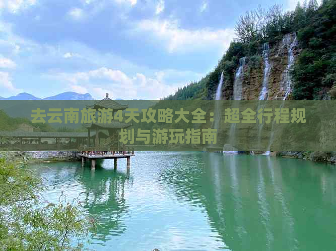 去云南旅游4天攻略大全：超全行程规划与游玩指南