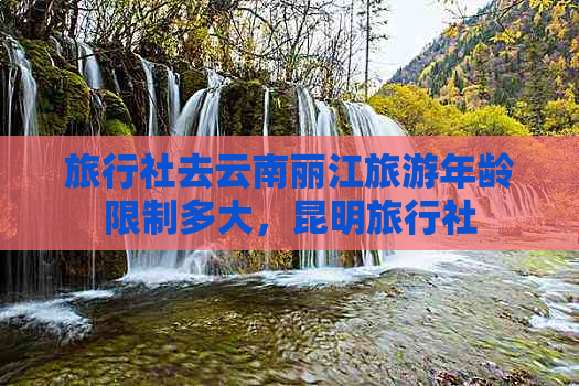 旅行社去云南丽江旅游年龄限制多大，昆明旅行社