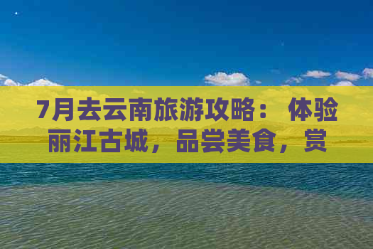 7月去云南旅游攻略： 体验丽江古城，品尝美食，赏花之旅