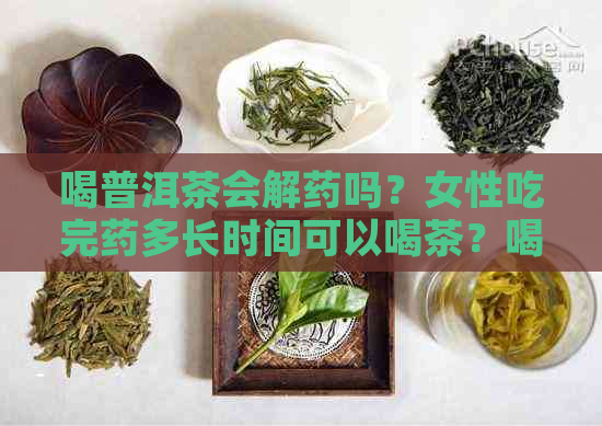 喝普洱茶会解药吗？女性吃完药多长时间可以喝茶？喝普洱茶真的能解药吗？