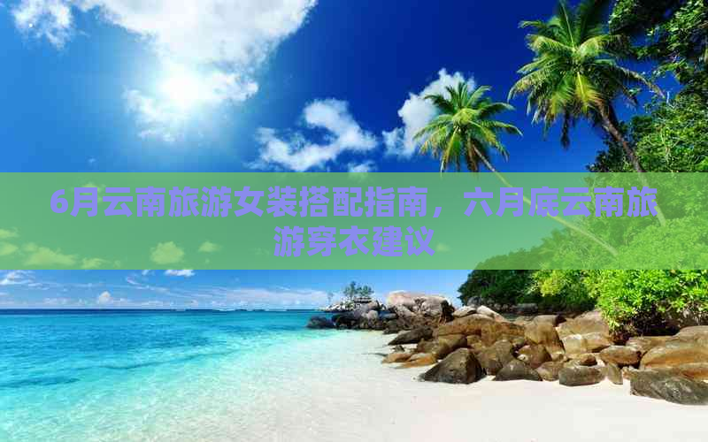 6月云南旅游女装搭配指南，六月底云南旅游穿衣建议