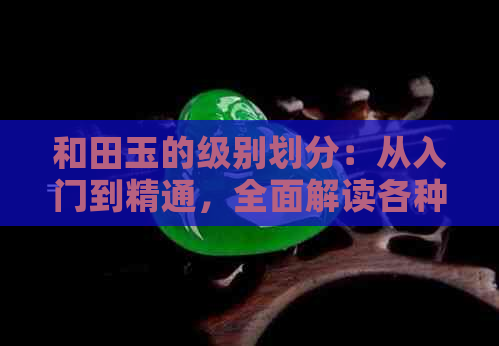 和田玉的级别划分：从入门到精通，全面解读各种等级和田玉的特点与价值