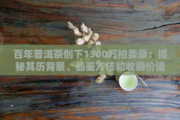 百年普洱茶创下1300万拍卖录：揭秘其历背景、品鉴方法和收藏价值