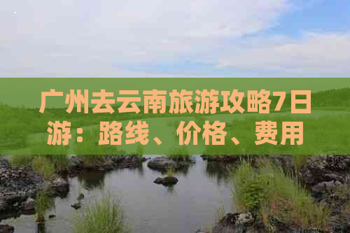 广州去云南旅游攻略7日游：路线、价格、费用、更佳路线及自由行全解析