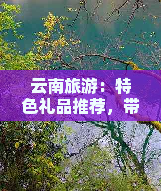 云南旅游：特色礼品推荐，带回家的理想选择