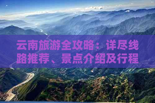 云南旅游全攻略：详尽线路推荐、景点介绍及行程规划，让你轻松玩转云南