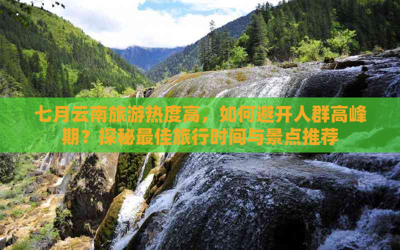 七月云南旅游热度高，如何避开人群高峰期？探秘更佳旅行时间与景点推荐