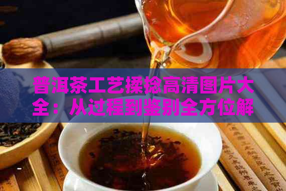 普洱茶工艺揉捻高清图片大全：从过程到鉴别全方位解析