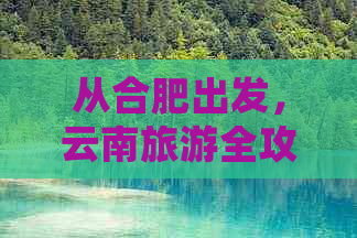 从合肥出发，云南旅游全攻略：景点推荐、交通指南、住宿建议与必游路线解析