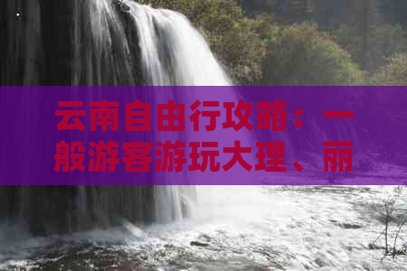 云南自由行攻略：一般游客游玩大理、丽江需要多少天合适？